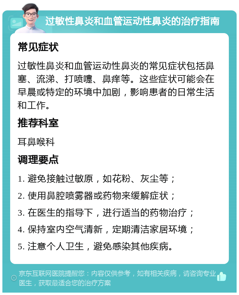 过敏性鼻炎和血管运动性鼻炎的治疗指南 常见症状 过敏性鼻炎和血管运动性鼻炎的常见症状包括鼻塞、流涕、打喷嚏、鼻痒等。这些症状可能会在早晨或特定的环境中加剧，影响患者的日常生活和工作。 推荐科室 耳鼻喉科 调理要点 1. 避免接触过敏原，如花粉、灰尘等； 2. 使用鼻腔喷雾器或药物来缓解症状； 3. 在医生的指导下，进行适当的药物治疗； 4. 保持室内空气清新，定期清洁家居环境； 5. 注意个人卫生，避免感染其他疾病。