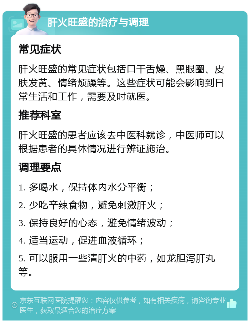 肝火旺盛的治疗与调理 常见症状 肝火旺盛的常见症状包括口干舌燥、黑眼圈、皮肤发黄、情绪烦躁等。这些症状可能会影响到日常生活和工作，需要及时就医。 推荐科室 肝火旺盛的患者应该去中医科就诊，中医师可以根据患者的具体情况进行辨证施治。 调理要点 1. 多喝水，保持体内水分平衡； 2. 少吃辛辣食物，避免刺激肝火； 3. 保持良好的心态，避免情绪波动； 4. 适当运动，促进血液循环； 5. 可以服用一些清肝火的中药，如龙胆泻肝丸等。