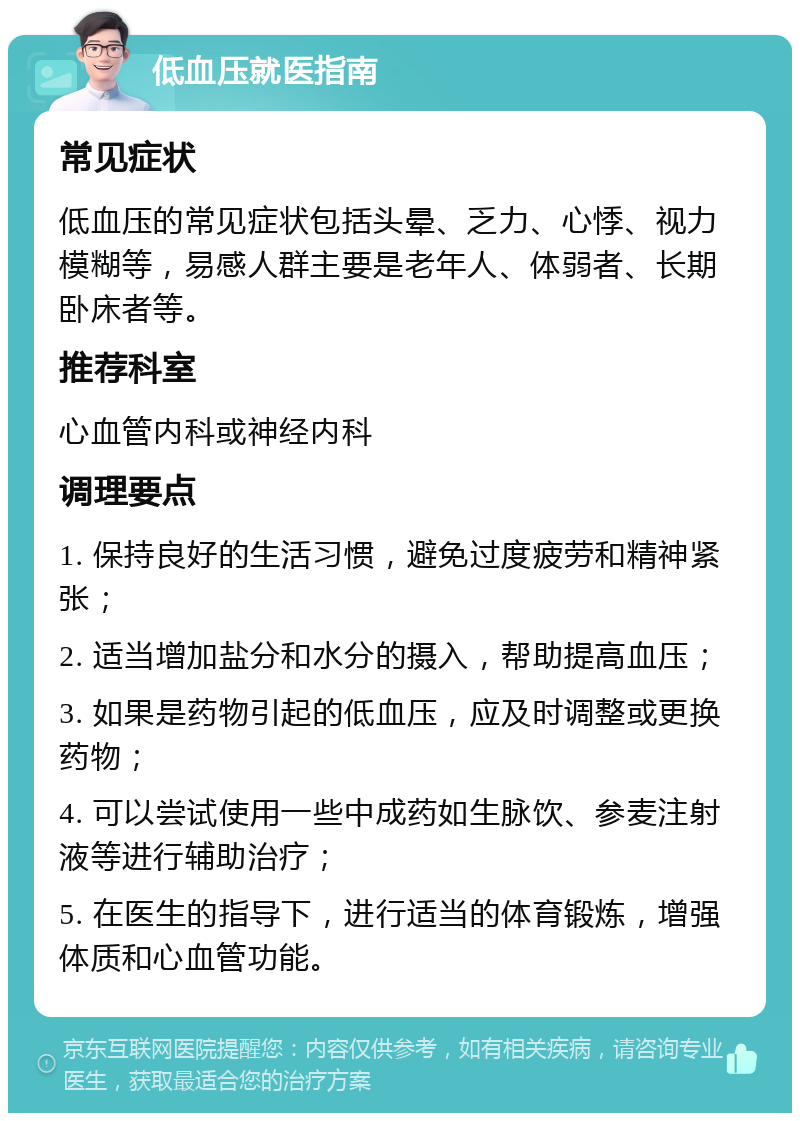 低血压就医指南 常见症状 低血压的常见症状包括头晕、乏力、心悸、视力模糊等，易感人群主要是老年人、体弱者、长期卧床者等。 推荐科室 心血管内科或神经内科 调理要点 1. 保持良好的生活习惯，避免过度疲劳和精神紧张； 2. 适当增加盐分和水分的摄入，帮助提高血压； 3. 如果是药物引起的低血压，应及时调整或更换药物； 4. 可以尝试使用一些中成药如生脉饮、参麦注射液等进行辅助治疗； 5. 在医生的指导下，进行适当的体育锻炼，增强体质和心血管功能。