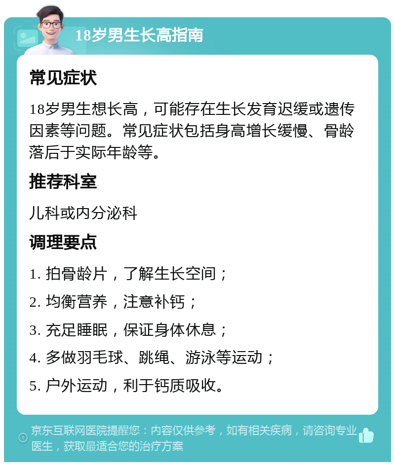 18岁男生长高指南 常见症状 18岁男生想长高，可能存在生长发育迟缓或遗传因素等问题。常见症状包括身高增长缓慢、骨龄落后于实际年龄等。 推荐科室 儿科或内分泌科 调理要点 1. 拍骨龄片，了解生长空间； 2. 均衡营养，注意补钙； 3. 充足睡眠，保证身体休息； 4. 多做羽毛球、跳绳、游泳等运动； 5. 户外运动，利于钙质吸收。