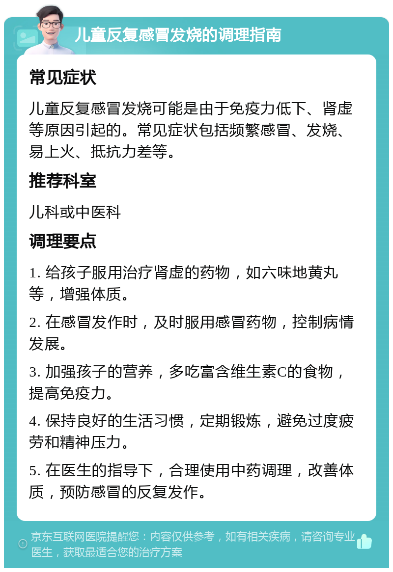 儿童反复感冒发烧的调理指南 常见症状 儿童反复感冒发烧可能是由于免疫力低下、肾虚等原因引起的。常见症状包括频繁感冒、发烧、易上火、抵抗力差等。 推荐科室 儿科或中医科 调理要点 1. 给孩子服用治疗肾虚的药物，如六味地黄丸等，增强体质。 2. 在感冒发作时，及时服用感冒药物，控制病情发展。 3. 加强孩子的营养，多吃富含维生素C的食物，提高免疫力。 4. 保持良好的生活习惯，定期锻炼，避免过度疲劳和精神压力。 5. 在医生的指导下，合理使用中药调理，改善体质，预防感冒的反复发作。