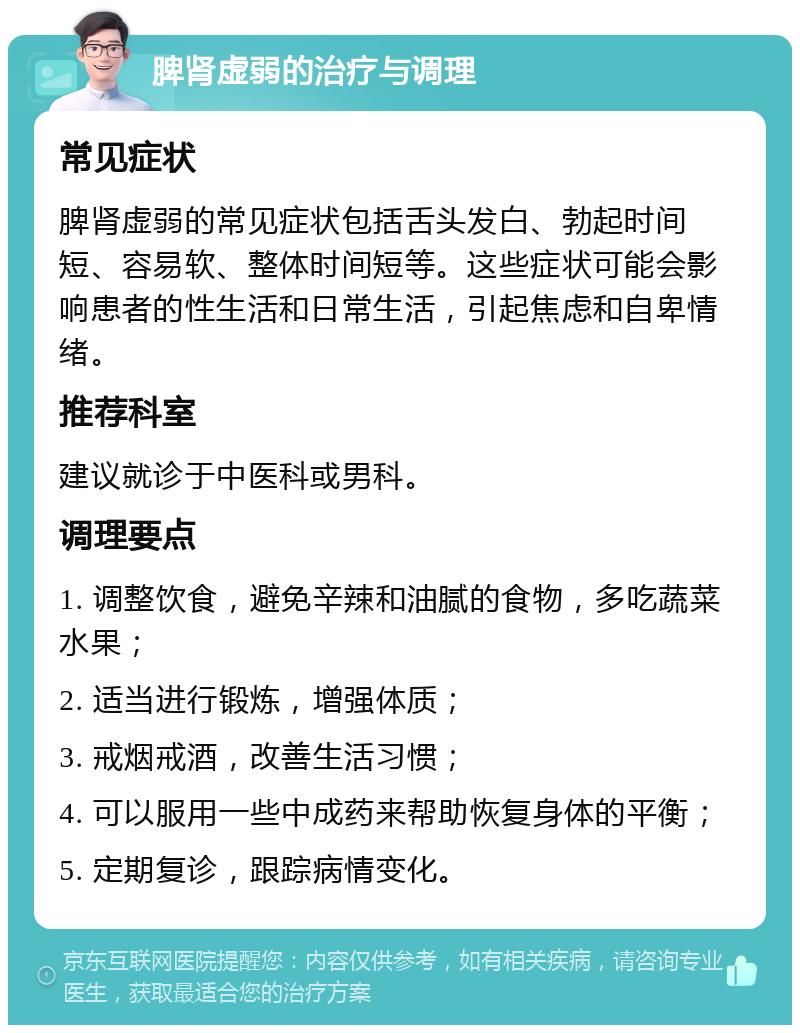 脾肾虚弱的治疗与调理 常见症状 脾肾虚弱的常见症状包括舌头发白、勃起时间短、容易软、整体时间短等。这些症状可能会影响患者的性生活和日常生活，引起焦虑和自卑情绪。 推荐科室 建议就诊于中医科或男科。 调理要点 1. 调整饮食，避免辛辣和油腻的食物，多吃蔬菜水果； 2. 适当进行锻炼，增强体质； 3. 戒烟戒酒，改善生活习惯； 4. 可以服用一些中成药来帮助恢复身体的平衡； 5. 定期复诊，跟踪病情变化。