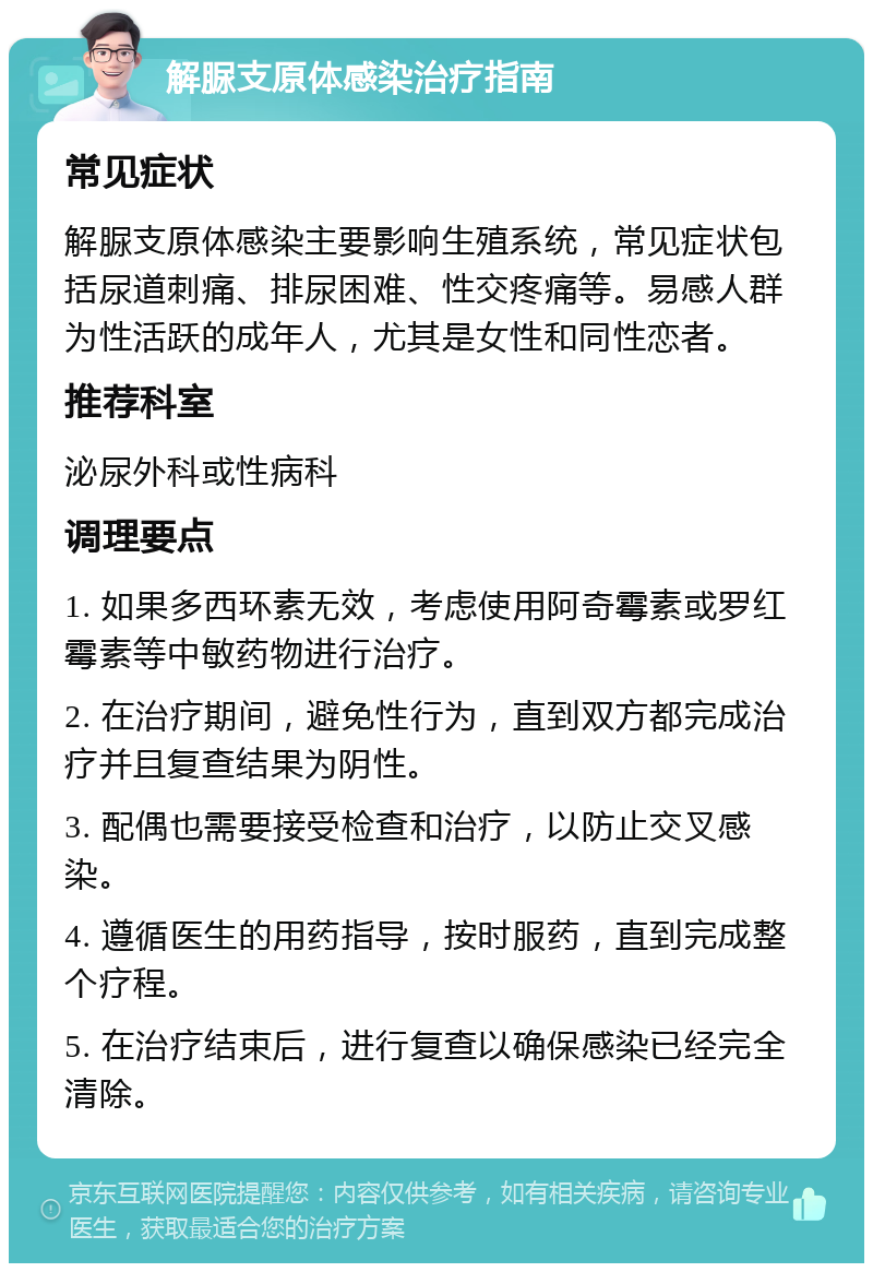 解脲支原体感染治疗指南 常见症状 解脲支原体感染主要影响生殖系统，常见症状包括尿道刺痛、排尿困难、性交疼痛等。易感人群为性活跃的成年人，尤其是女性和同性恋者。 推荐科室 泌尿外科或性病科 调理要点 1. 如果多西环素无效，考虑使用阿奇霉素或罗红霉素等中敏药物进行治疗。 2. 在治疗期间，避免性行为，直到双方都完成治疗并且复查结果为阴性。 3. 配偶也需要接受检查和治疗，以防止交叉感染。 4. 遵循医生的用药指导，按时服药，直到完成整个疗程。 5. 在治疗结束后，进行复查以确保感染已经完全清除。