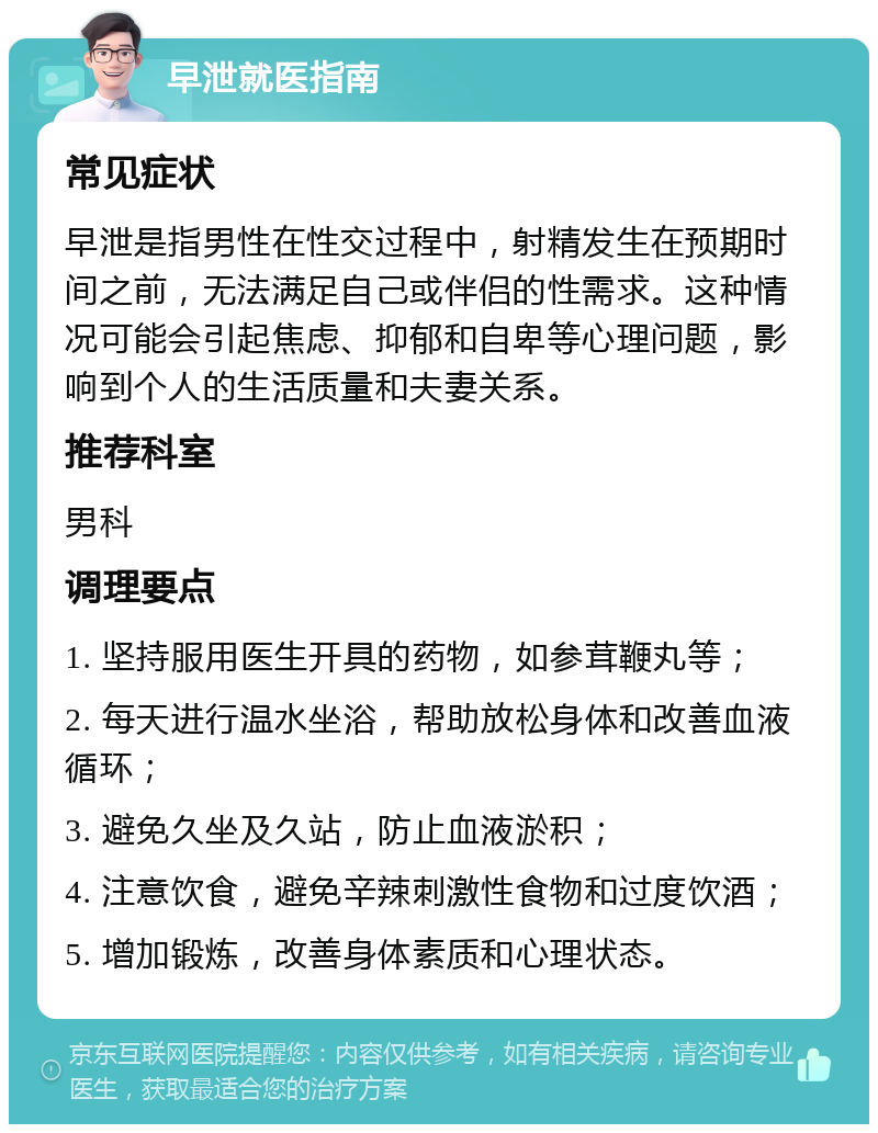 早泄就医指南 常见症状 早泄是指男性在性交过程中，射精发生在预期时间之前，无法满足自己或伴侣的性需求。这种情况可能会引起焦虑、抑郁和自卑等心理问题，影响到个人的生活质量和夫妻关系。 推荐科室 男科 调理要点 1. 坚持服用医生开具的药物，如参茸鞭丸等； 2. 每天进行温水坐浴，帮助放松身体和改善血液循环； 3. 避免久坐及久站，防止血液淤积； 4. 注意饮食，避免辛辣刺激性食物和过度饮酒； 5. 增加锻炼，改善身体素质和心理状态。