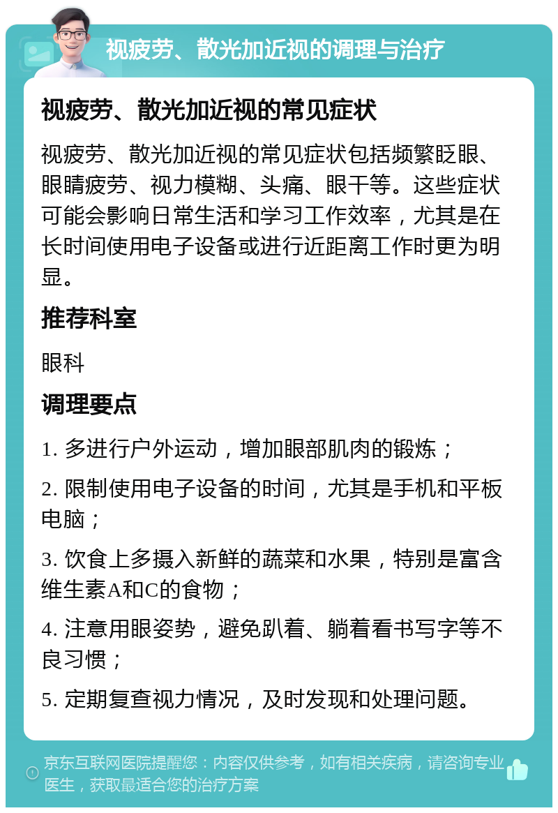 视疲劳、散光加近视的调理与治疗 视疲劳、散光加近视的常见症状 视疲劳、散光加近视的常见症状包括频繁眨眼、眼睛疲劳、视力模糊、头痛、眼干等。这些症状可能会影响日常生活和学习工作效率，尤其是在长时间使用电子设备或进行近距离工作时更为明显。 推荐科室 眼科 调理要点 1. 多进行户外运动，增加眼部肌肉的锻炼； 2. 限制使用电子设备的时间，尤其是手机和平板电脑； 3. 饮食上多摄入新鲜的蔬菜和水果，特别是富含维生素A和C的食物； 4. 注意用眼姿势，避免趴着、躺着看书写字等不良习惯； 5. 定期复查视力情况，及时发现和处理问题。