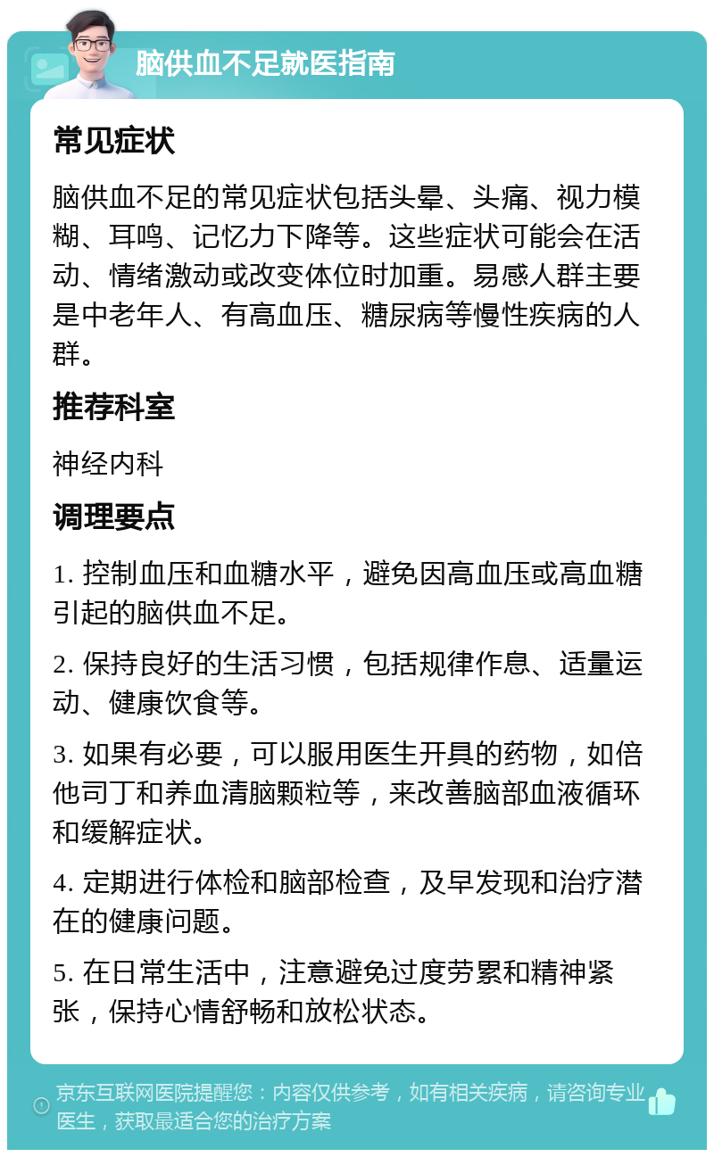 脑供血不足就医指南 常见症状 脑供血不足的常见症状包括头晕、头痛、视力模糊、耳鸣、记忆力下降等。这些症状可能会在活动、情绪激动或改变体位时加重。易感人群主要是中老年人、有高血压、糖尿病等慢性疾病的人群。 推荐科室 神经内科 调理要点 1. 控制血压和血糖水平，避免因高血压或高血糖引起的脑供血不足。 2. 保持良好的生活习惯，包括规律作息、适量运动、健康饮食等。 3. 如果有必要，可以服用医生开具的药物，如倍他司丁和养血清脑颗粒等，来改善脑部血液循环和缓解症状。 4. 定期进行体检和脑部检查，及早发现和治疗潜在的健康问题。 5. 在日常生活中，注意避免过度劳累和精神紧张，保持心情舒畅和放松状态。