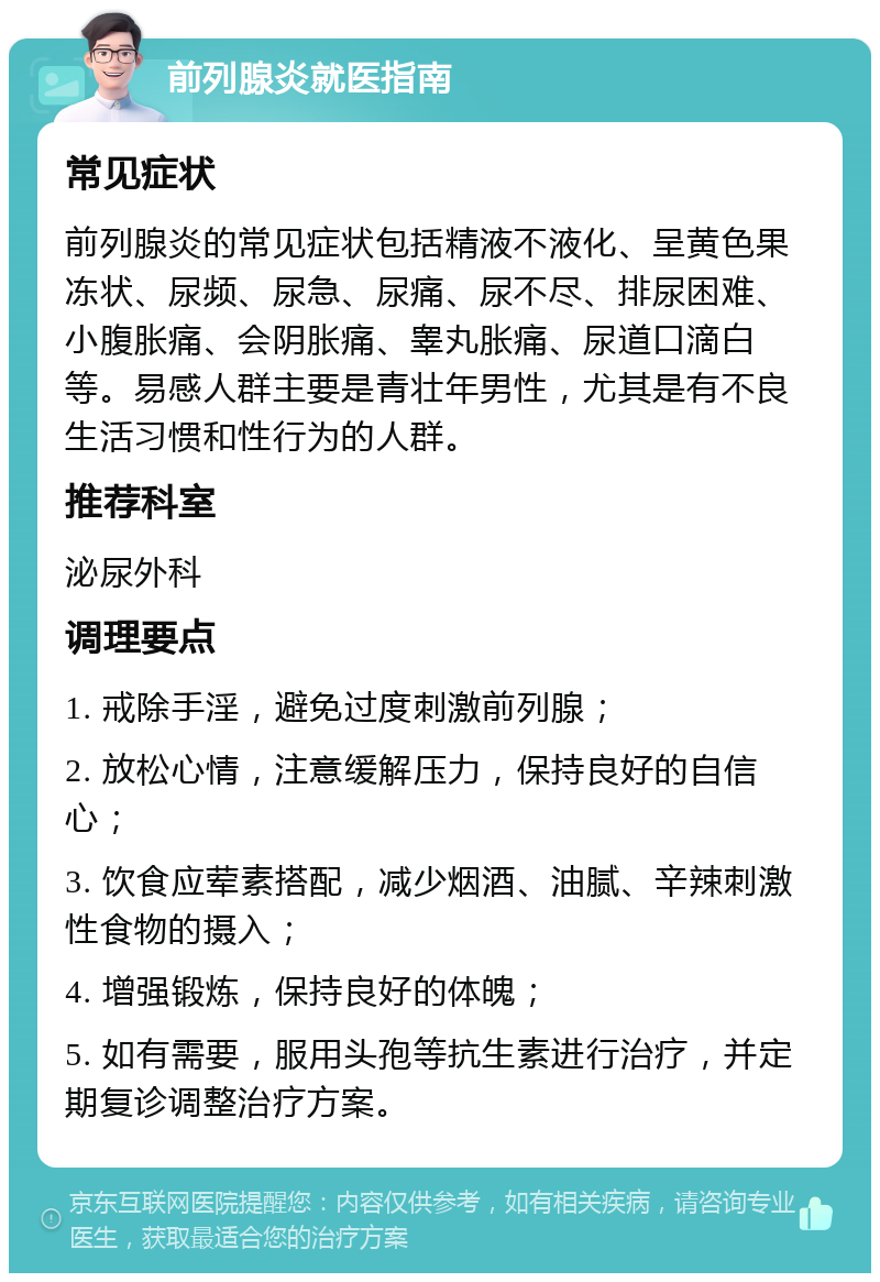 前列腺炎就医指南 常见症状 前列腺炎的常见症状包括精液不液化、呈黄色果冻状、尿频、尿急、尿痛、尿不尽、排尿困难、小腹胀痛、会阴胀痛、睾丸胀痛、尿道口滴白等。易感人群主要是青壮年男性，尤其是有不良生活习惯和性行为的人群。 推荐科室 泌尿外科 调理要点 1. 戒除手淫，避免过度刺激前列腺； 2. 放松心情，注意缓解压力，保持良好的自信心； 3. 饮食应荤素搭配，减少烟酒、油腻、辛辣刺激性食物的摄入； 4. 增强锻炼，保持良好的体魄； 5. 如有需要，服用头孢等抗生素进行治疗，并定期复诊调整治疗方案。