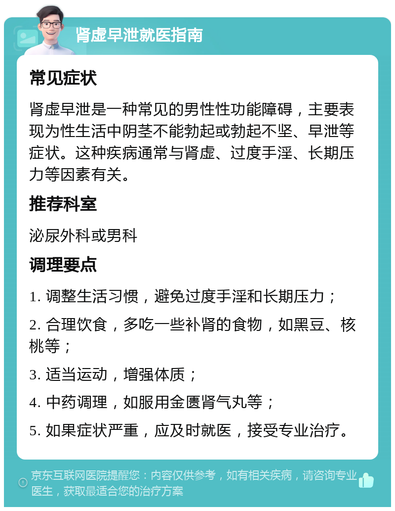 肾虚早泄就医指南 常见症状 肾虚早泄是一种常见的男性性功能障碍，主要表现为性生活中阴茎不能勃起或勃起不坚、早泄等症状。这种疾病通常与肾虚、过度手淫、长期压力等因素有关。 推荐科室 泌尿外科或男科 调理要点 1. 调整生活习惯，避免过度手淫和长期压力； 2. 合理饮食，多吃一些补肾的食物，如黑豆、核桃等； 3. 适当运动，增强体质； 4. 中药调理，如服用金匮肾气丸等； 5. 如果症状严重，应及时就医，接受专业治疗。