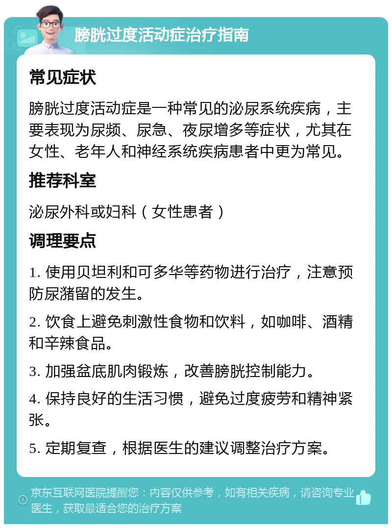 膀胱过度活动症治疗指南 常见症状 膀胱过度活动症是一种常见的泌尿系统疾病，主要表现为尿频、尿急、夜尿增多等症状，尤其在女性、老年人和神经系统疾病患者中更为常见。 推荐科室 泌尿外科或妇科（女性患者） 调理要点 1. 使用贝坦利和可多华等药物进行治疗，注意预防尿潴留的发生。 2. 饮食上避免刺激性食物和饮料，如咖啡、酒精和辛辣食品。 3. 加强盆底肌肉锻炼，改善膀胱控制能力。 4. 保持良好的生活习惯，避免过度疲劳和精神紧张。 5. 定期复查，根据医生的建议调整治疗方案。