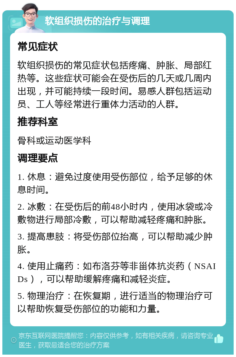 软组织损伤的治疗与调理 常见症状 软组织损伤的常见症状包括疼痛、肿胀、局部红热等。这些症状可能会在受伤后的几天或几周内出现，并可能持续一段时间。易感人群包括运动员、工人等经常进行重体力活动的人群。 推荐科室 骨科或运动医学科 调理要点 1. 休息：避免过度使用受伤部位，给予足够的休息时间。 2. 冰敷：在受伤后的前48小时内，使用冰袋或冷敷物进行局部冷敷，可以帮助减轻疼痛和肿胀。 3. 提高患肢：将受伤部位抬高，可以帮助减少肿胀。 4. 使用止痛药：如布洛芬等非甾体抗炎药（NSAIDs），可以帮助缓解疼痛和减轻炎症。 5. 物理治疗：在恢复期，进行适当的物理治疗可以帮助恢复受伤部位的功能和力量。