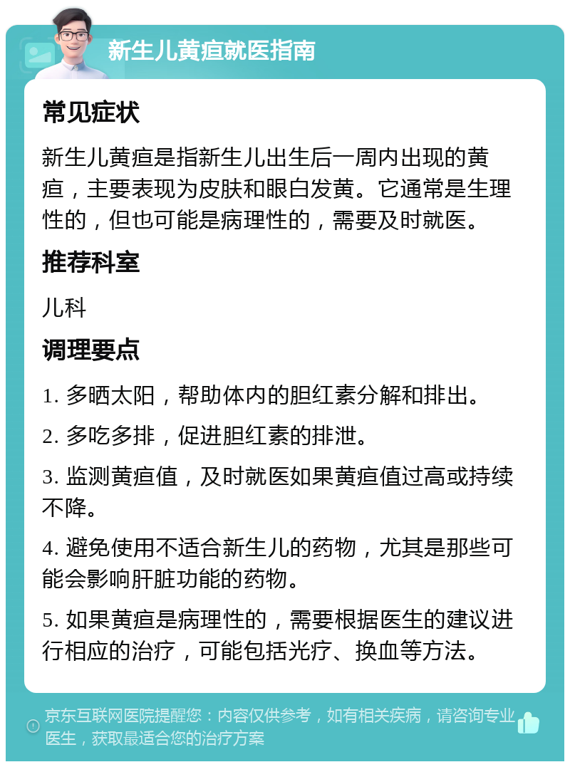 新生儿黄疸就医指南 常见症状 新生儿黄疸是指新生儿出生后一周内出现的黄疸，主要表现为皮肤和眼白发黄。它通常是生理性的，但也可能是病理性的，需要及时就医。 推荐科室 儿科 调理要点 1. 多晒太阳，帮助体内的胆红素分解和排出。 2. 多吃多排，促进胆红素的排泄。 3. 监测黄疸值，及时就医如果黄疸值过高或持续不降。 4. 避免使用不适合新生儿的药物，尤其是那些可能会影响肝脏功能的药物。 5. 如果黄疸是病理性的，需要根据医生的建议进行相应的治疗，可能包括光疗、换血等方法。