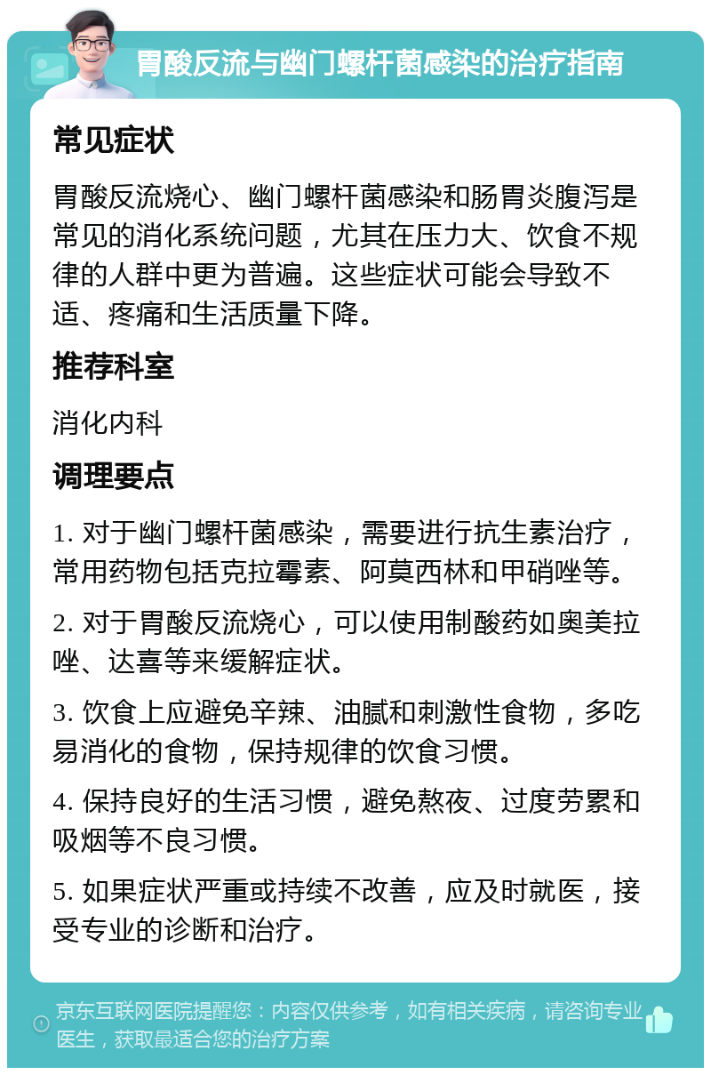 胃酸反流与幽门螺杆菌感染的治疗指南 常见症状 胃酸反流烧心、幽门螺杆菌感染和肠胃炎腹泻是常见的消化系统问题，尤其在压力大、饮食不规律的人群中更为普遍。这些症状可能会导致不适、疼痛和生活质量下降。 推荐科室 消化内科 调理要点 1. 对于幽门螺杆菌感染，需要进行抗生素治疗，常用药物包括克拉霉素、阿莫西林和甲硝唑等。 2. 对于胃酸反流烧心，可以使用制酸药如奥美拉唑、达喜等来缓解症状。 3. 饮食上应避免辛辣、油腻和刺激性食物，多吃易消化的食物，保持规律的饮食习惯。 4. 保持良好的生活习惯，避免熬夜、过度劳累和吸烟等不良习惯。 5. 如果症状严重或持续不改善，应及时就医，接受专业的诊断和治疗。