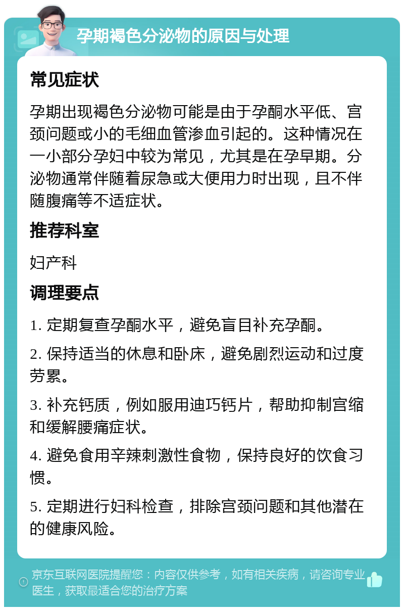 孕期褐色分泌物的原因与处理 常见症状 孕期出现褐色分泌物可能是由于孕酮水平低、宫颈问题或小的毛细血管渗血引起的。这种情况在一小部分孕妇中较为常见，尤其是在孕早期。分泌物通常伴随着尿急或大便用力时出现，且不伴随腹痛等不适症状。 推荐科室 妇产科 调理要点 1. 定期复查孕酮水平，避免盲目补充孕酮。 2. 保持适当的休息和卧床，避免剧烈运动和过度劳累。 3. 补充钙质，例如服用迪巧钙片，帮助抑制宫缩和缓解腰痛症状。 4. 避免食用辛辣刺激性食物，保持良好的饮食习惯。 5. 定期进行妇科检查，排除宫颈问题和其他潜在的健康风险。