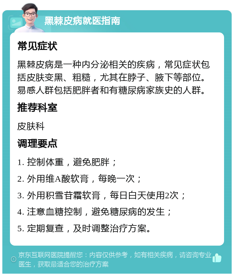 黑棘皮病就医指南 常见症状 黑棘皮病是一种内分泌相关的疾病，常见症状包括皮肤变黑、粗糙，尤其在脖子、腋下等部位。易感人群包括肥胖者和有糖尿病家族史的人群。 推荐科室 皮肤科 调理要点 1. 控制体重，避免肥胖； 2. 外用维A酸软膏，每晚一次； 3. 外用积雪苷霜软膏，每日白天使用2次； 4. 注意血糖控制，避免糖尿病的发生； 5. 定期复查，及时调整治疗方案。