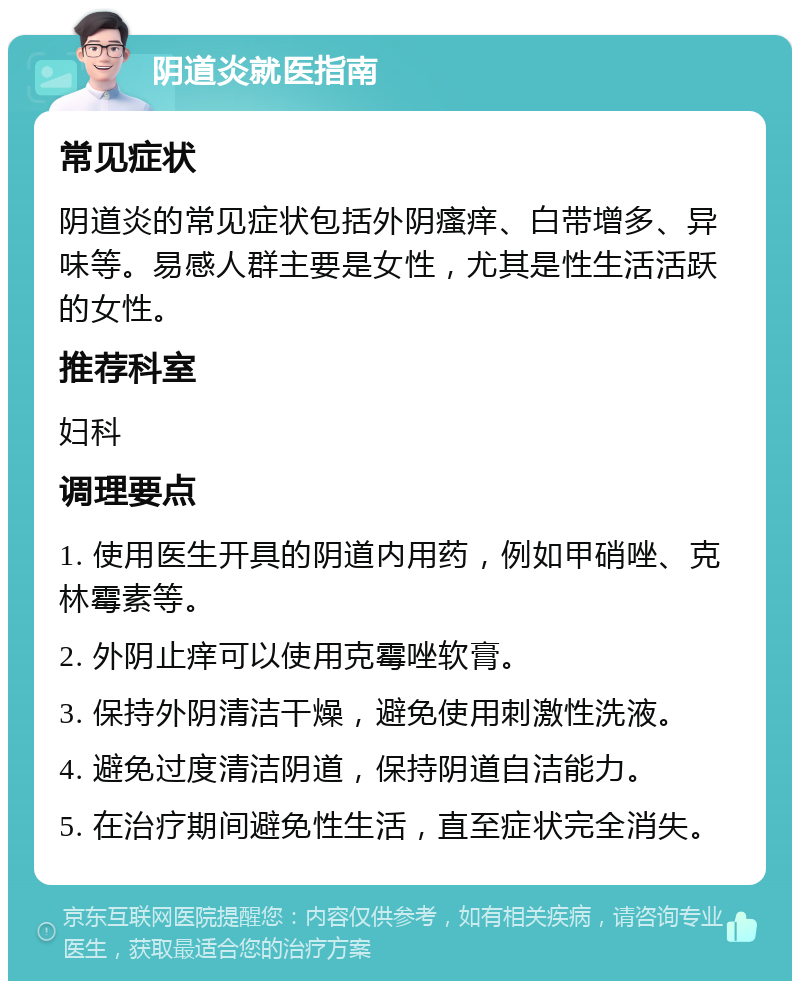 阴道炎就医指南 常见症状 阴道炎的常见症状包括外阴瘙痒、白带增多、异味等。易感人群主要是女性，尤其是性生活活跃的女性。 推荐科室 妇科 调理要点 1. 使用医生开具的阴道内用药，例如甲硝唑、克林霉素等。 2. 外阴止痒可以使用克霉唑软膏。 3. 保持外阴清洁干燥，避免使用刺激性洗液。 4. 避免过度清洁阴道，保持阴道自洁能力。 5. 在治疗期间避免性生活，直至症状完全消失。