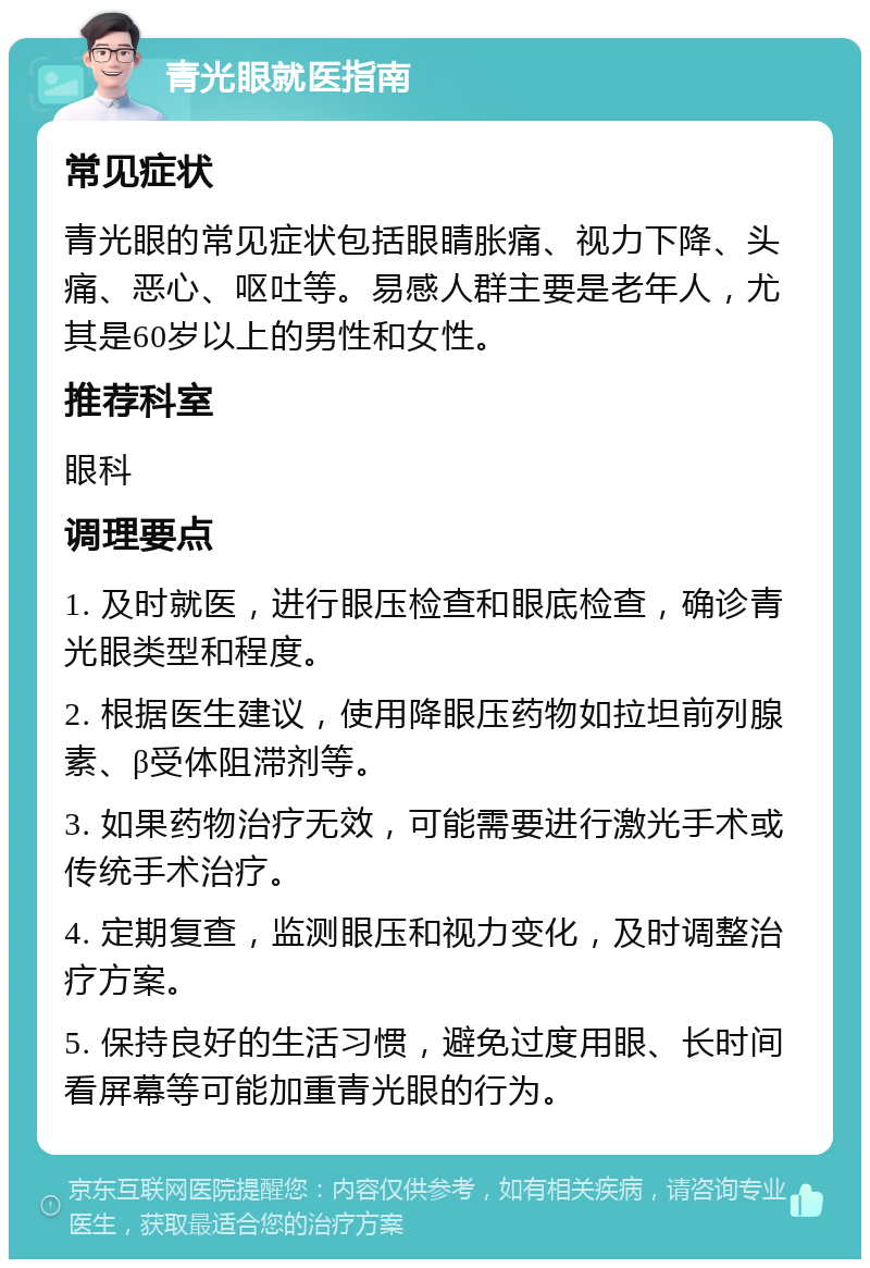 青光眼就医指南 常见症状 青光眼的常见症状包括眼睛胀痛、视力下降、头痛、恶心、呕吐等。易感人群主要是老年人，尤其是60岁以上的男性和女性。 推荐科室 眼科 调理要点 1. 及时就医，进行眼压检查和眼底检查，确诊青光眼类型和程度。 2. 根据医生建议，使用降眼压药物如拉坦前列腺素、β受体阻滞剂等。 3. 如果药物治疗无效，可能需要进行激光手术或传统手术治疗。 4. 定期复查，监测眼压和视力变化，及时调整治疗方案。 5. 保持良好的生活习惯，避免过度用眼、长时间看屏幕等可能加重青光眼的行为。