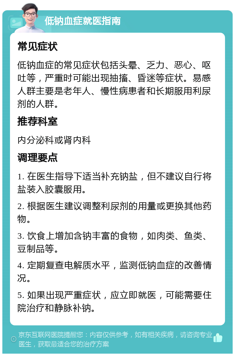 低钠血症就医指南 常见症状 低钠血症的常见症状包括头晕、乏力、恶心、呕吐等，严重时可能出现抽搐、昏迷等症状。易感人群主要是老年人、慢性病患者和长期服用利尿剂的人群。 推荐科室 内分泌科或肾内科 调理要点 1. 在医生指导下适当补充钠盐，但不建议自行将盐装入胶囊服用。 2. 根据医生建议调整利尿剂的用量或更换其他药物。 3. 饮食上增加含钠丰富的食物，如肉类、鱼类、豆制品等。 4. 定期复查电解质水平，监测低钠血症的改善情况。 5. 如果出现严重症状，应立即就医，可能需要住院治疗和静脉补钠。