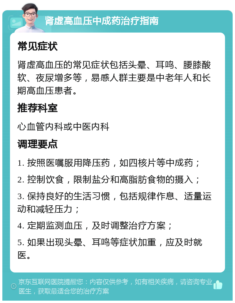 肾虚高血压中成药治疗指南 常见症状 肾虚高血压的常见症状包括头晕、耳鸣、腰膝酸软、夜尿增多等，易感人群主要是中老年人和长期高血压患者。 推荐科室 心血管内科或中医内科 调理要点 1. 按照医嘱服用降压药，如四核片等中成药； 2. 控制饮食，限制盐分和高脂肪食物的摄入； 3. 保持良好的生活习惯，包括规律作息、适量运动和减轻压力； 4. 定期监测血压，及时调整治疗方案； 5. 如果出现头晕、耳鸣等症状加重，应及时就医。