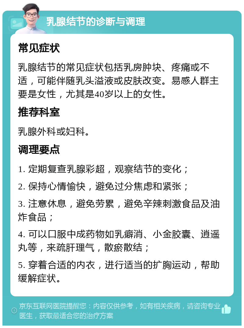 乳腺结节的诊断与调理 常见症状 乳腺结节的常见症状包括乳房肿块、疼痛或不适，可能伴随乳头溢液或皮肤改变。易感人群主要是女性，尤其是40岁以上的女性。 推荐科室 乳腺外科或妇科。 调理要点 1. 定期复查乳腺彩超，观察结节的变化； 2. 保持心情愉快，避免过分焦虑和紧张； 3. 注意休息，避免劳累，避免辛辣刺激食品及油炸食品； 4. 可以口服中成药物如乳癖消、小金胶囊、逍遥丸等，来疏肝理气，散瘀散结； 5. 穿着合适的内衣，进行适当的扩胸运动，帮助缓解症状。