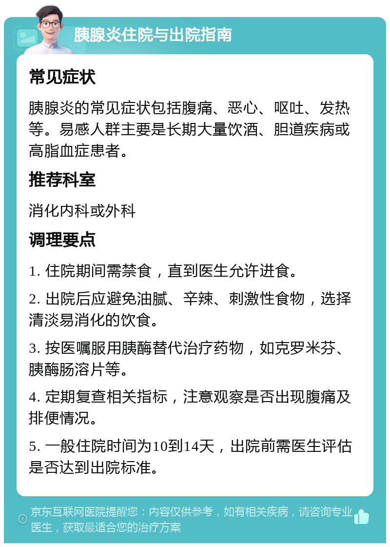 胰腺炎住院与出院指南 常见症状 胰腺炎的常见症状包括腹痛、恶心、呕吐、发热等。易感人群主要是长期大量饮酒、胆道疾病或高脂血症患者。 推荐科室 消化内科或外科 调理要点 1. 住院期间需禁食，直到医生允许进食。 2. 出院后应避免油腻、辛辣、刺激性食物，选择清淡易消化的饮食。 3. 按医嘱服用胰酶替代治疗药物，如克罗米芬、胰酶肠溶片等。 4. 定期复查相关指标，注意观察是否出现腹痛及排便情况。 5. 一般住院时间为10到14天，出院前需医生评估是否达到出院标准。