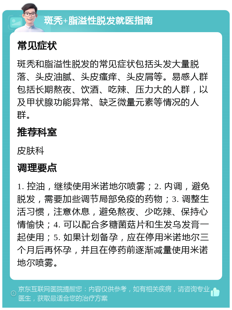 斑秃+脂溢性脱发就医指南 常见症状 斑秃和脂溢性脱发的常见症状包括头发大量脱落、头皮油腻、头皮瘙痒、头皮屑等。易感人群包括长期熬夜、饮酒、吃辣、压力大的人群，以及甲状腺功能异常、缺乏微量元素等情况的人群。 推荐科室 皮肤科 调理要点 1. 控油，继续使用米诺地尔喷雾；2. 内调，避免脱发，需要加些调节局部免疫的药物；3. 调整生活习惯，注意休息，避免熬夜、少吃辣、保持心情愉快；4. 可以配合多糖菌菇片和生发乌发膏一起使用；5. 如果计划备孕，应在停用米诺地尔三个月后再怀孕，并且在停药前逐渐减量使用米诺地尔喷雾。