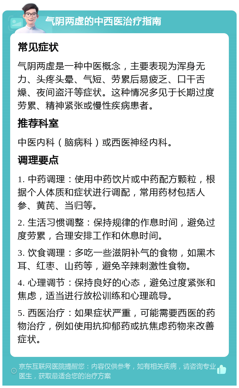 气阴两虚的中西医治疗指南 常见症状 气阴两虚是一种中医概念，主要表现为浑身无力、头疼头晕、气短、劳累后易疲乏、口干舌燥、夜间盗汗等症状。这种情况多见于长期过度劳累、精神紧张或慢性疾病患者。 推荐科室 中医内科（脑病科）或西医神经内科。 调理要点 1. 中药调理：使用中药饮片或中药配方颗粒，根据个人体质和症状进行调配，常用药材包括人参、黄芪、当归等。 2. 生活习惯调整：保持规律的作息时间，避免过度劳累，合理安排工作和休息时间。 3. 饮食调理：多吃一些滋阴补气的食物，如黑木耳、红枣、山药等，避免辛辣刺激性食物。 4. 心理调节：保持良好的心态，避免过度紧张和焦虑，适当进行放松训练和心理疏导。 5. 西医治疗：如果症状严重，可能需要西医的药物治疗，例如使用抗抑郁药或抗焦虑药物来改善症状。