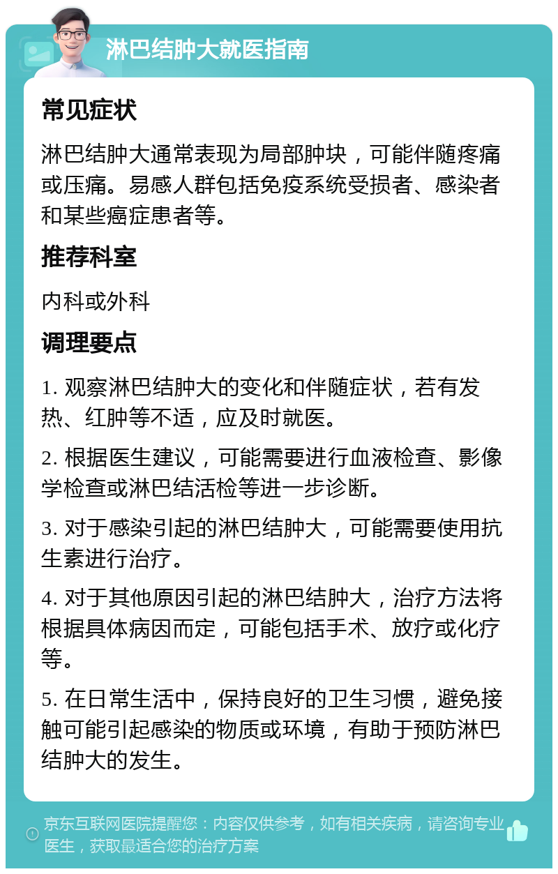 淋巴结肿大就医指南 常见症状 淋巴结肿大通常表现为局部肿块，可能伴随疼痛或压痛。易感人群包括免疫系统受损者、感染者和某些癌症患者等。 推荐科室 内科或外科 调理要点 1. 观察淋巴结肿大的变化和伴随症状，若有发热、红肿等不适，应及时就医。 2. 根据医生建议，可能需要进行血液检查、影像学检查或淋巴结活检等进一步诊断。 3. 对于感染引起的淋巴结肿大，可能需要使用抗生素进行治疗。 4. 对于其他原因引起的淋巴结肿大，治疗方法将根据具体病因而定，可能包括手术、放疗或化疗等。 5. 在日常生活中，保持良好的卫生习惯，避免接触可能引起感染的物质或环境，有助于预防淋巴结肿大的发生。