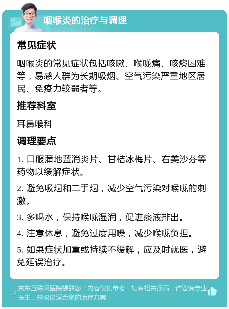 咽喉炎的治疗与调理 常见症状 咽喉炎的常见症状包括咳嗽、喉咙痛、咳痰困难等，易感人群为长期吸烟、空气污染严重地区居民、免疫力较弱者等。 推荐科室 耳鼻喉科 调理要点 1. 口服蒲地蓝消炎片、甘桔冰梅片、右美沙芬等药物以缓解症状。 2. 避免吸烟和二手烟，减少空气污染对喉咙的刺激。 3. 多喝水，保持喉咙湿润，促进痰液排出。 4. 注意休息，避免过度用嗓，减少喉咙负担。 5. 如果症状加重或持续不缓解，应及时就医，避免延误治疗。