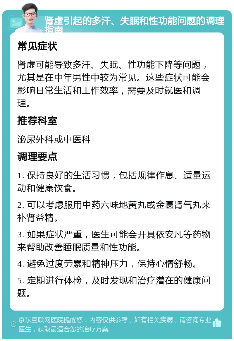 肾虚引起的多汗、失眠和性功能问题的调理指南 常见症状 肾虚可能导致多汗、失眠、性功能下降等问题，尤其是在中年男性中较为常见。这些症状可能会影响日常生活和工作效率，需要及时就医和调理。 推荐科室 泌尿外科或中医科 调理要点 1. 保持良好的生活习惯，包括规律作息、适量运动和健康饮食。 2. 可以考虑服用中药六味地黄丸或金匮肾气丸来补肾益精。 3. 如果症状严重，医生可能会开具依安凡等药物来帮助改善睡眠质量和性功能。 4. 避免过度劳累和精神压力，保持心情舒畅。 5. 定期进行体检，及时发现和治疗潜在的健康问题。