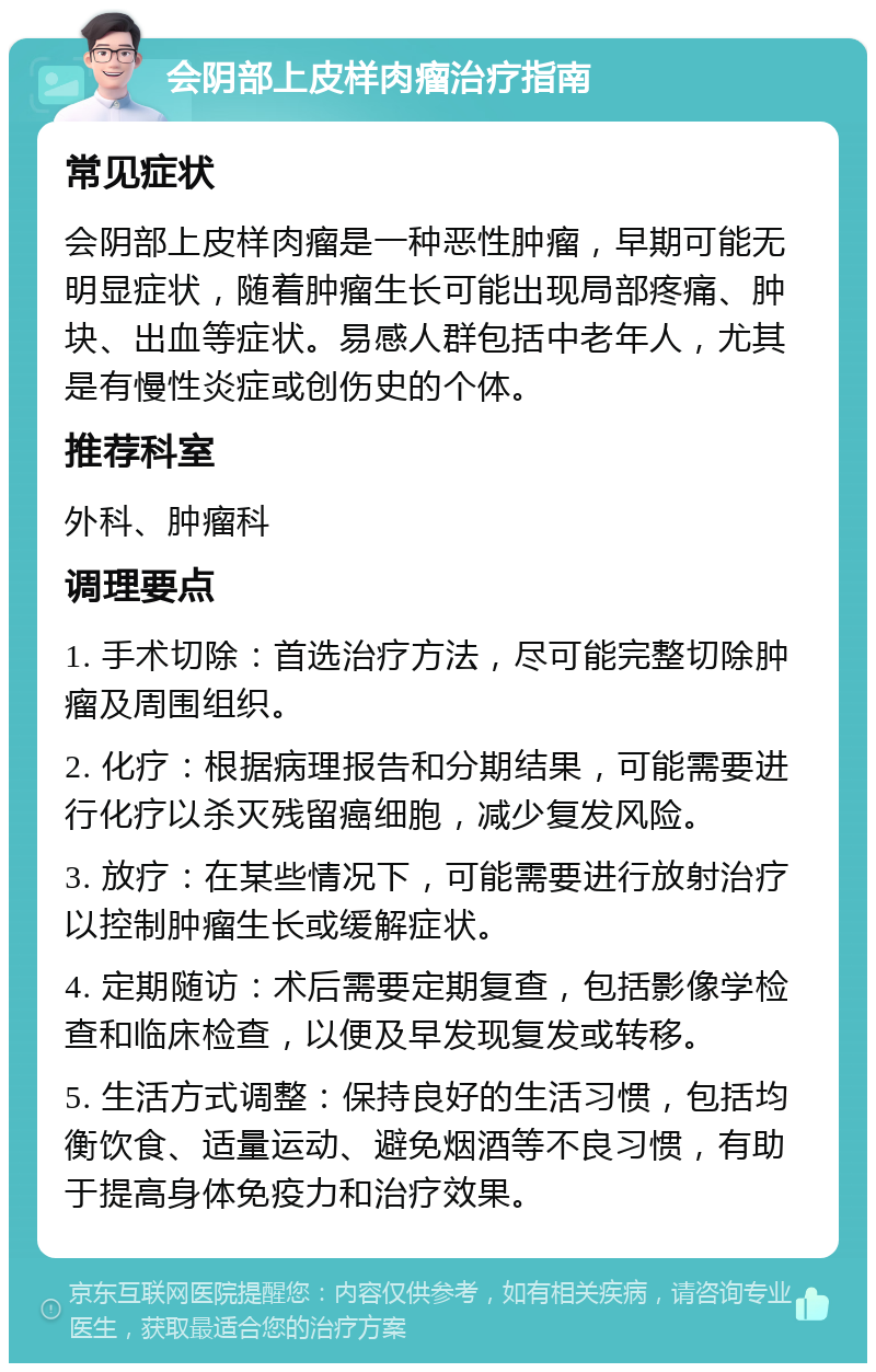 会阴部上皮样肉瘤治疗指南 常见症状 会阴部上皮样肉瘤是一种恶性肿瘤，早期可能无明显症状，随着肿瘤生长可能出现局部疼痛、肿块、出血等症状。易感人群包括中老年人，尤其是有慢性炎症或创伤史的个体。 推荐科室 外科、肿瘤科 调理要点 1. 手术切除：首选治疗方法，尽可能完整切除肿瘤及周围组织。 2. 化疗：根据病理报告和分期结果，可能需要进行化疗以杀灭残留癌细胞，减少复发风险。 3. 放疗：在某些情况下，可能需要进行放射治疗以控制肿瘤生长或缓解症状。 4. 定期随访：术后需要定期复查，包括影像学检查和临床检查，以便及早发现复发或转移。 5. 生活方式调整：保持良好的生活习惯，包括均衡饮食、适量运动、避免烟酒等不良习惯，有助于提高身体免疫力和治疗效果。