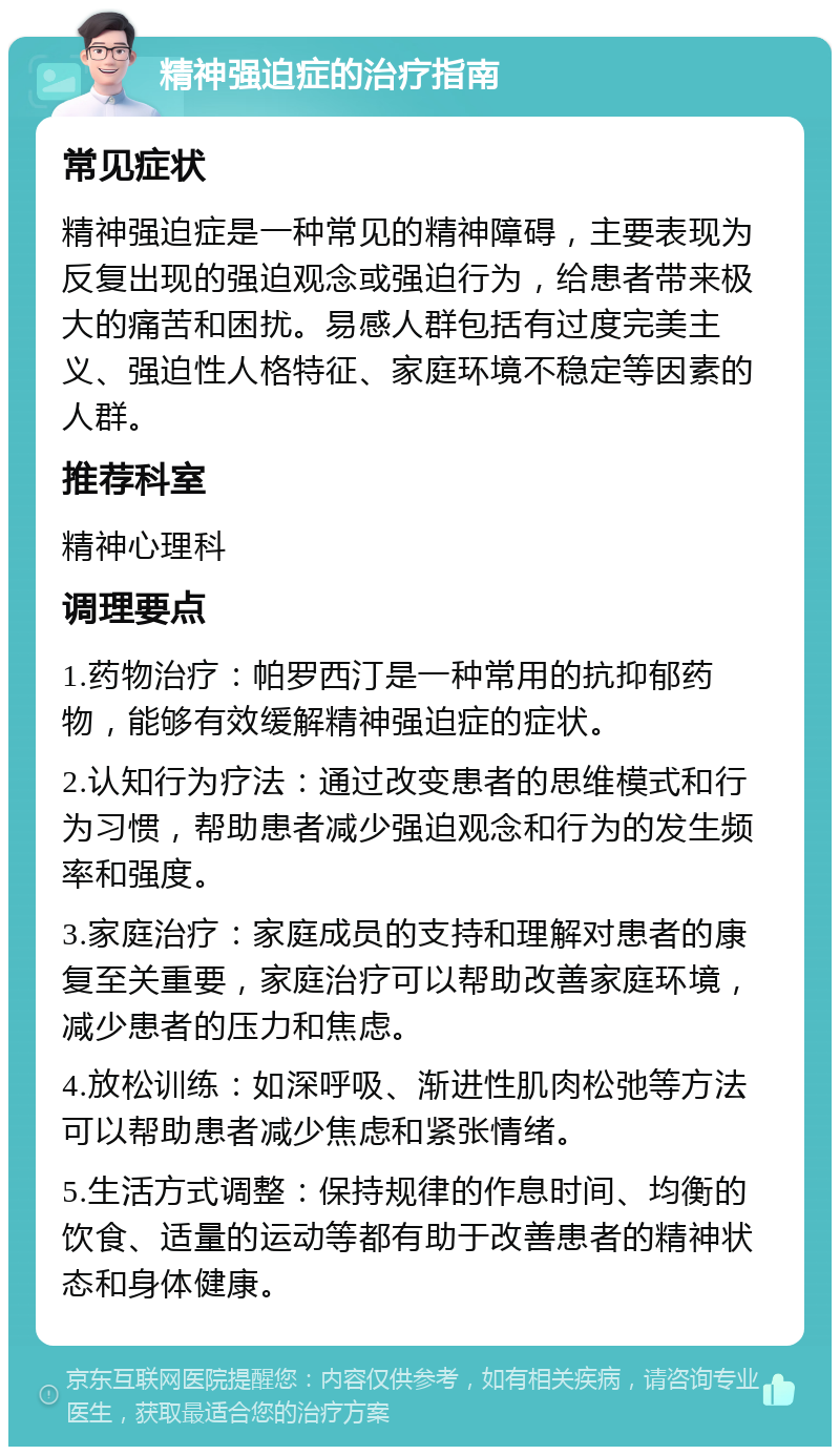 精神强迫症的治疗指南 常见症状 精神强迫症是一种常见的精神障碍，主要表现为反复出现的强迫观念或强迫行为，给患者带来极大的痛苦和困扰。易感人群包括有过度完美主义、强迫性人格特征、家庭环境不稳定等因素的人群。 推荐科室 精神心理科 调理要点 1.药物治疗：帕罗西汀是一种常用的抗抑郁药物，能够有效缓解精神强迫症的症状。 2.认知行为疗法：通过改变患者的思维模式和行为习惯，帮助患者减少强迫观念和行为的发生频率和强度。 3.家庭治疗：家庭成员的支持和理解对患者的康复至关重要，家庭治疗可以帮助改善家庭环境，减少患者的压力和焦虑。 4.放松训练：如深呼吸、渐进性肌肉松弛等方法可以帮助患者减少焦虑和紧张情绪。 5.生活方式调整：保持规律的作息时间、均衡的饮食、适量的运动等都有助于改善患者的精神状态和身体健康。