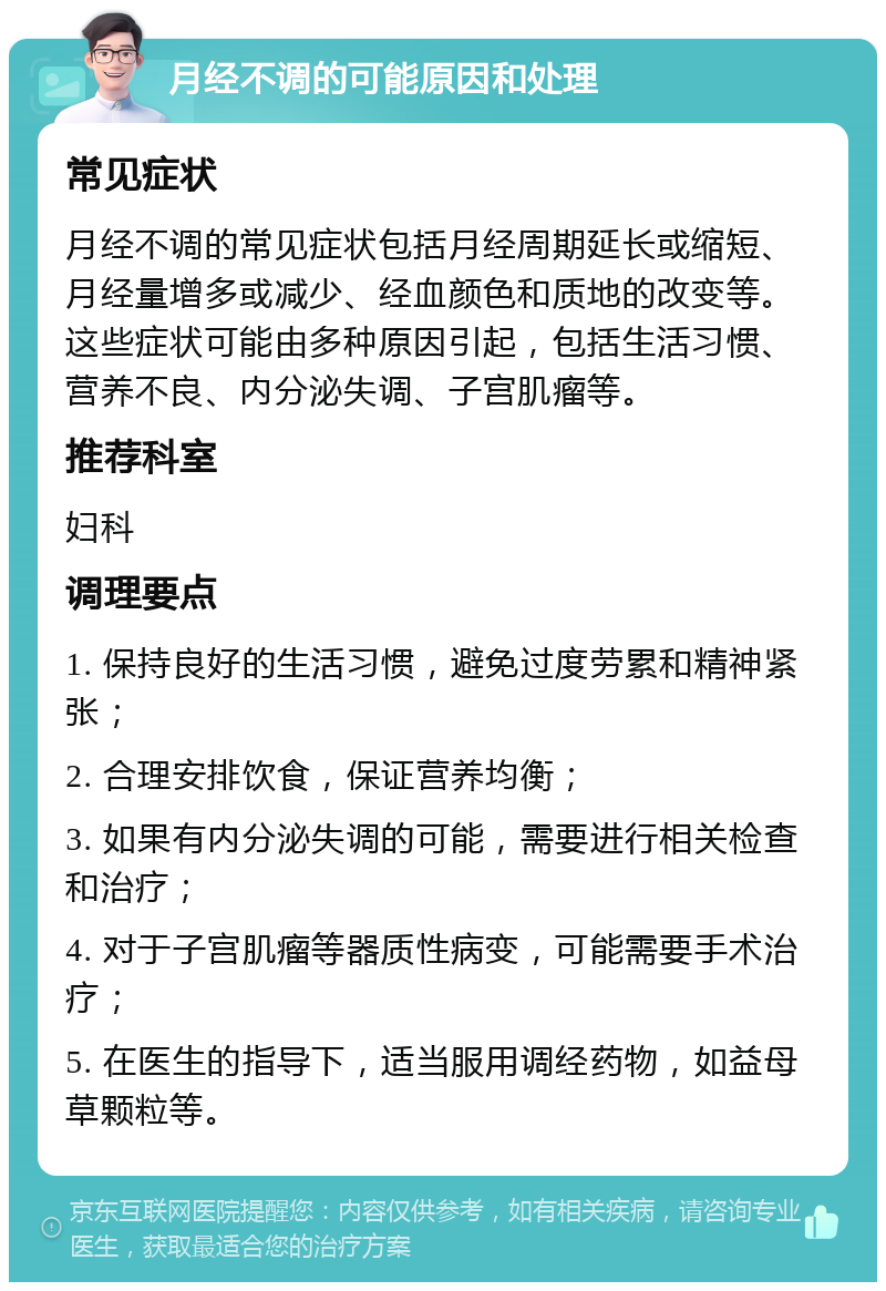 月经不调的可能原因和处理 常见症状 月经不调的常见症状包括月经周期延长或缩短、月经量增多或减少、经血颜色和质地的改变等。这些症状可能由多种原因引起，包括生活习惯、营养不良、内分泌失调、子宫肌瘤等。 推荐科室 妇科 调理要点 1. 保持良好的生活习惯，避免过度劳累和精神紧张； 2. 合理安排饮食，保证营养均衡； 3. 如果有内分泌失调的可能，需要进行相关检查和治疗； 4. 对于子宫肌瘤等器质性病变，可能需要手术治疗； 5. 在医生的指导下，适当服用调经药物，如益母草颗粒等。