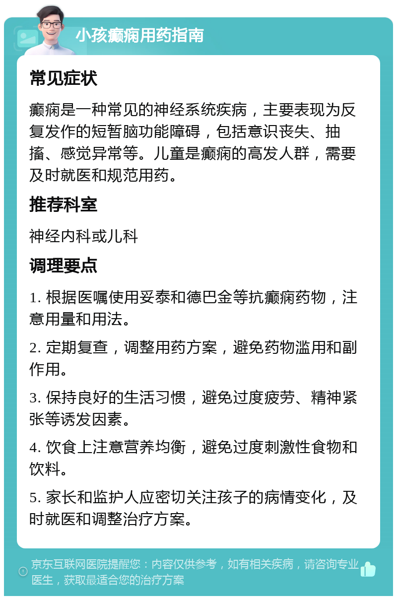 小孩癫痫用药指南 常见症状 癫痫是一种常见的神经系统疾病，主要表现为反复发作的短暂脑功能障碍，包括意识丧失、抽搐、感觉异常等。儿童是癫痫的高发人群，需要及时就医和规范用药。 推荐科室 神经内科或儿科 调理要点 1. 根据医嘱使用妥泰和德巴金等抗癫痫药物，注意用量和用法。 2. 定期复查，调整用药方案，避免药物滥用和副作用。 3. 保持良好的生活习惯，避免过度疲劳、精神紧张等诱发因素。 4. 饮食上注意营养均衡，避免过度刺激性食物和饮料。 5. 家长和监护人应密切关注孩子的病情变化，及时就医和调整治疗方案。