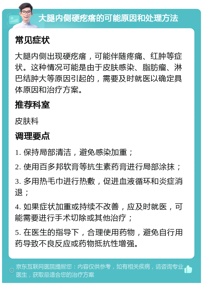 大腿内侧硬疙瘩的可能原因和处理方法 常见症状 大腿内侧出现硬疙瘩，可能伴随疼痛、红肿等症状。这种情况可能是由于皮肤感染、脂肪瘤、淋巴结肿大等原因引起的，需要及时就医以确定具体原因和治疗方案。 推荐科室 皮肤科 调理要点 1. 保持局部清洁，避免感染加重； 2. 使用百多邦软膏等抗生素药膏进行局部涂抹； 3. 多用热毛巾进行热敷，促进血液循环和炎症消退； 4. 如果症状加重或持续不改善，应及时就医，可能需要进行手术切除或其他治疗； 5. 在医生的指导下，合理使用药物，避免自行用药导致不良反应或药物抵抗性增强。