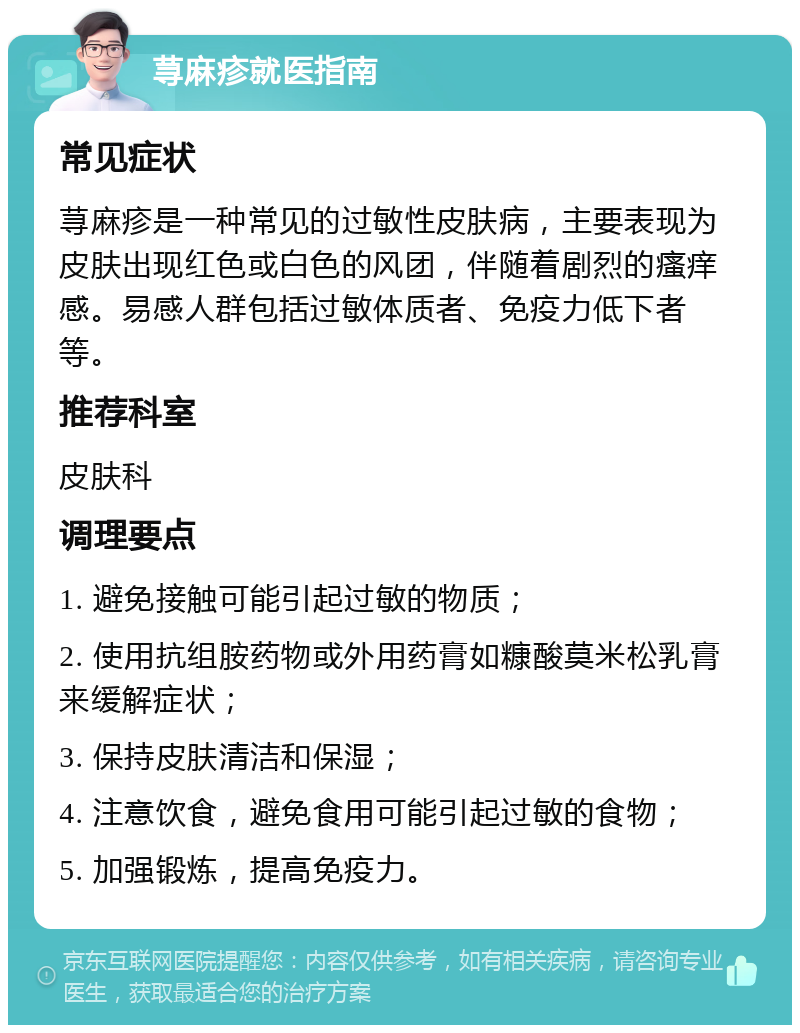 荨麻疹就医指南 常见症状 荨麻疹是一种常见的过敏性皮肤病，主要表现为皮肤出现红色或白色的风团，伴随着剧烈的瘙痒感。易感人群包括过敏体质者、免疫力低下者等。 推荐科室 皮肤科 调理要点 1. 避免接触可能引起过敏的物质； 2. 使用抗组胺药物或外用药膏如糠酸莫米松乳膏来缓解症状； 3. 保持皮肤清洁和保湿； 4. 注意饮食，避免食用可能引起过敏的食物； 5. 加强锻炼，提高免疫力。