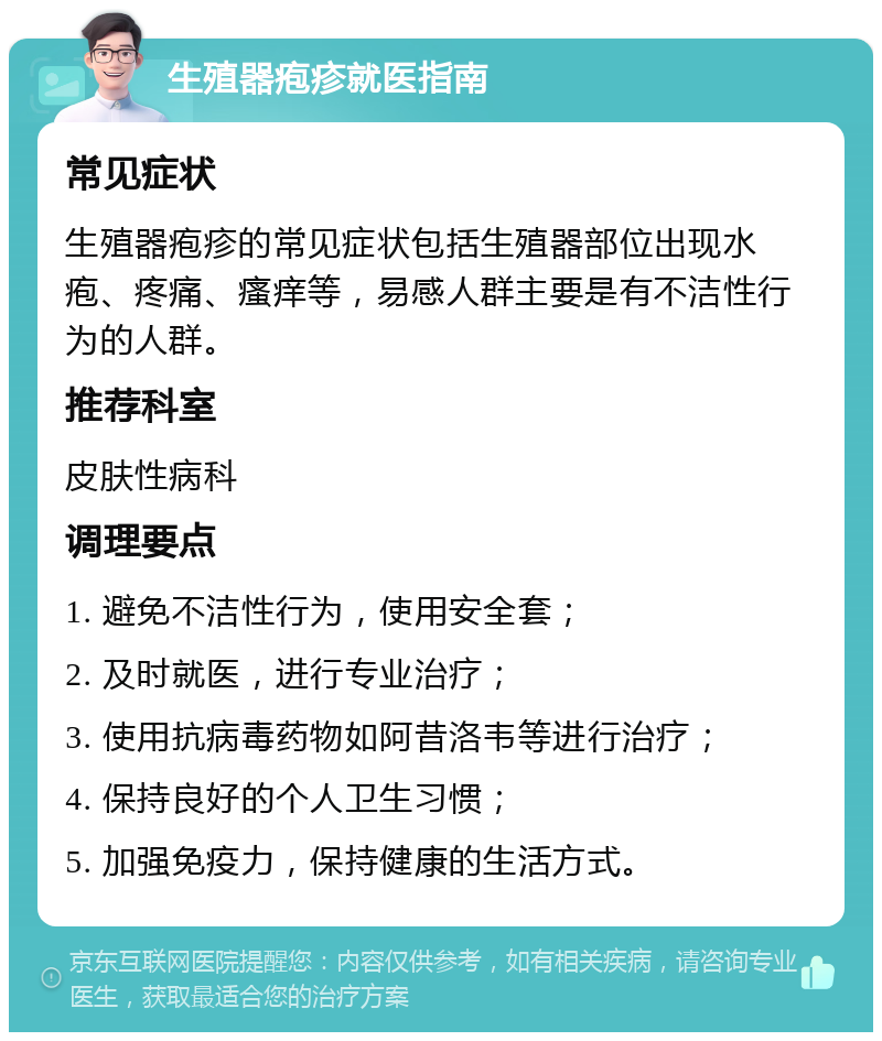 生殖器疱疹就医指南 常见症状 生殖器疱疹的常见症状包括生殖器部位出现水疱、疼痛、瘙痒等，易感人群主要是有不洁性行为的人群。 推荐科室 皮肤性病科 调理要点 1. 避免不洁性行为，使用安全套； 2. 及时就医，进行专业治疗； 3. 使用抗病毒药物如阿昔洛韦等进行治疗； 4. 保持良好的个人卫生习惯； 5. 加强免疫力，保持健康的生活方式。