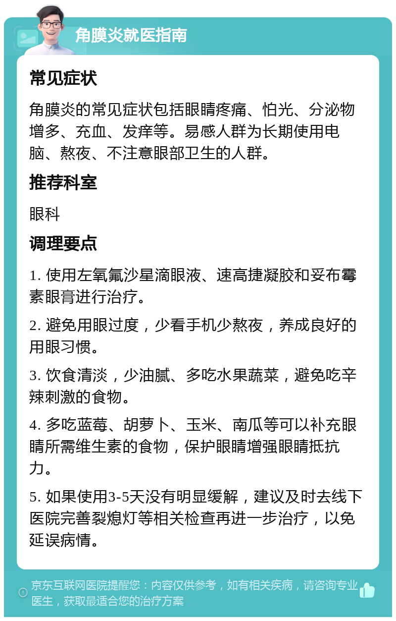 角膜炎就医指南 常见症状 角膜炎的常见症状包括眼睛疼痛、怕光、分泌物增多、充血、发痒等。易感人群为长期使用电脑、熬夜、不注意眼部卫生的人群。 推荐科室 眼科 调理要点 1. 使用左氧氟沙星滴眼液、速高捷凝胶和妥布霉素眼膏进行治疗。 2. 避免用眼过度，少看手机少熬夜，养成良好的用眼习惯。 3. 饮食清淡，少油腻、多吃水果蔬菜，避免吃辛辣刺激的食物。 4. 多吃蓝莓、胡萝卜、玉米、南瓜等可以补充眼睛所需维生素的食物，保护眼睛增强眼睛抵抗力。 5. 如果使用3-5天没有明显缓解，建议及时去线下医院完善裂熄灯等相关检查再进一步治疗，以免延误病情。