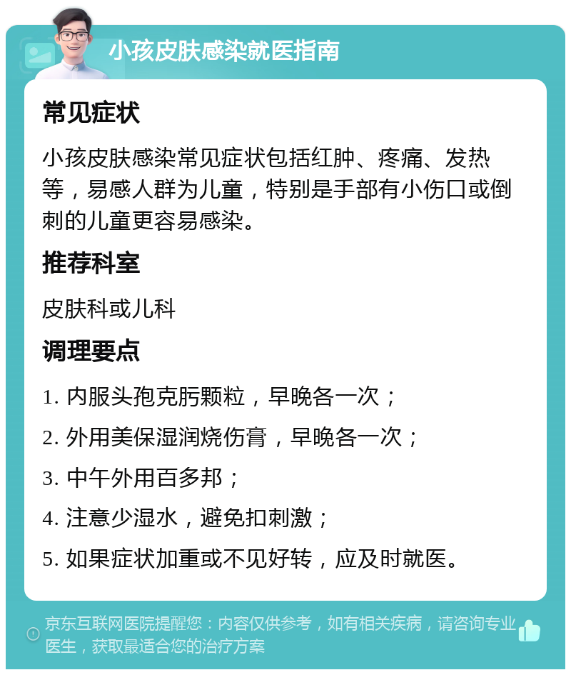 小孩皮肤感染就医指南 常见症状 小孩皮肤感染常见症状包括红肿、疼痛、发热等，易感人群为儿童，特别是手部有小伤口或倒刺的儿童更容易感染。 推荐科室 皮肤科或儿科 调理要点 1. 内服头孢克肟颗粒，早晚各一次； 2. 外用美保湿润烧伤膏，早晚各一次； 3. 中午外用百多邦； 4. 注意少湿水，避免扣刺激； 5. 如果症状加重或不见好转，应及时就医。