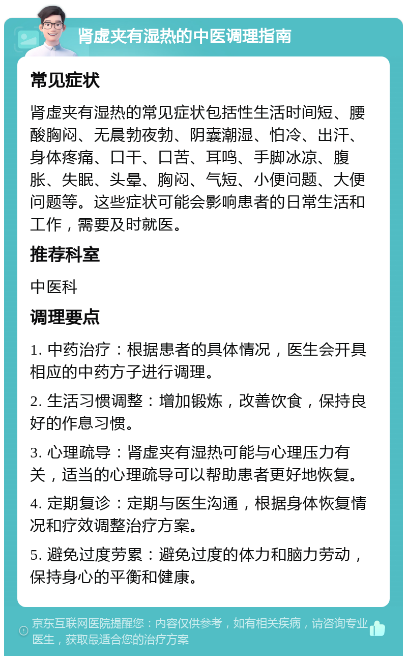 肾虚夹有湿热的中医调理指南 常见症状 肾虚夹有湿热的常见症状包括性生活时间短、腰酸胸闷、无晨勃夜勃、阴囊潮湿、怕冷、出汗、身体疼痛、口干、口苦、耳鸣、手脚冰凉、腹胀、失眠、头晕、胸闷、气短、小便问题、大便问题等。这些症状可能会影响患者的日常生活和工作，需要及时就医。 推荐科室 中医科 调理要点 1. 中药治疗：根据患者的具体情况，医生会开具相应的中药方子进行调理。 2. 生活习惯调整：增加锻炼，改善饮食，保持良好的作息习惯。 3. 心理疏导：肾虚夹有湿热可能与心理压力有关，适当的心理疏导可以帮助患者更好地恢复。 4. 定期复诊：定期与医生沟通，根据身体恢复情况和疗效调整治疗方案。 5. 避免过度劳累：避免过度的体力和脑力劳动，保持身心的平衡和健康。