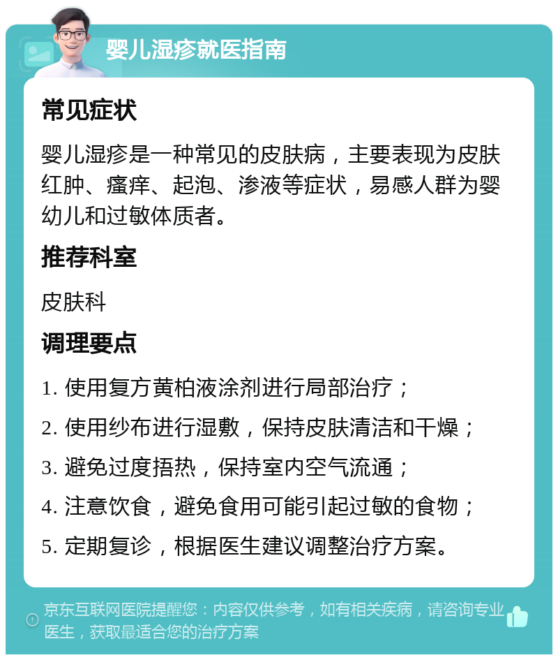 婴儿湿疹就医指南 常见症状 婴儿湿疹是一种常见的皮肤病，主要表现为皮肤红肿、瘙痒、起泡、渗液等症状，易感人群为婴幼儿和过敏体质者。 推荐科室 皮肤科 调理要点 1. 使用复方黄柏液涂剂进行局部治疗； 2. 使用纱布进行湿敷，保持皮肤清洁和干燥； 3. 避免过度捂热，保持室内空气流通； 4. 注意饮食，避免食用可能引起过敏的食物； 5. 定期复诊，根据医生建议调整治疗方案。