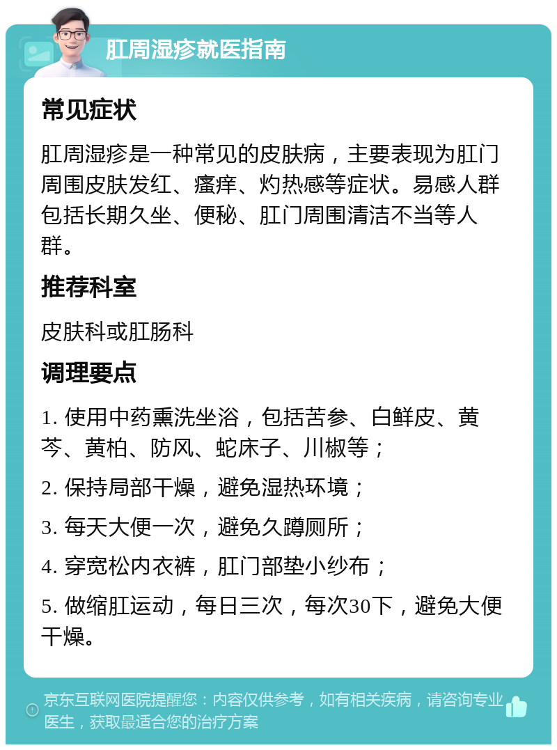 肛周湿疹就医指南 常见症状 肛周湿疹是一种常见的皮肤病，主要表现为肛门周围皮肤发红、瘙痒、灼热感等症状。易感人群包括长期久坐、便秘、肛门周围清洁不当等人群。 推荐科室 皮肤科或肛肠科 调理要点 1. 使用中药熏洗坐浴，包括苦参、白鲜皮、黄芩、黄柏、防风、蛇床子、川椒等； 2. 保持局部干燥，避免湿热环境； 3. 每天大便一次，避免久蹲厕所； 4. 穿宽松内衣裤，肛门部垫小纱布； 5. 做缩肛运动，每日三次，每次30下，避免大便干燥。