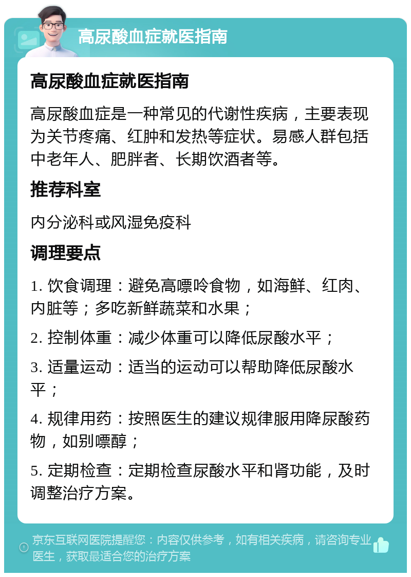 高尿酸血症就医指南 高尿酸血症就医指南 高尿酸血症是一种常见的代谢性疾病，主要表现为关节疼痛、红肿和发热等症状。易感人群包括中老年人、肥胖者、长期饮酒者等。 推荐科室 内分泌科或风湿免疫科 调理要点 1. 饮食调理：避免高嘌呤食物，如海鲜、红肉、内脏等；多吃新鲜蔬菜和水果； 2. 控制体重：减少体重可以降低尿酸水平； 3. 适量运动：适当的运动可以帮助降低尿酸水平； 4. 规律用药：按照医生的建议规律服用降尿酸药物，如别嘌醇； 5. 定期检查：定期检查尿酸水平和肾功能，及时调整治疗方案。