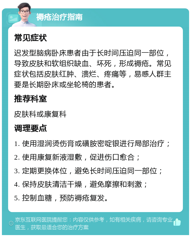 褥疮治疗指南 常见症状 迟发型脑病卧床患者由于长时间压迫同一部位，导致皮肤和软组织缺血、坏死，形成褥疮。常见症状包括皮肤红肿、溃烂、疼痛等，易感人群主要是长期卧床或坐轮椅的患者。 推荐科室 皮肤科或康复科 调理要点 1. 使用湿润烫伤膏或磺胺密啶银进行局部治疗； 2. 使用康复新液湿敷，促进伤口愈合； 3. 定期更换体位，避免长时间压迫同一部位； 4. 保持皮肤清洁干燥，避免摩擦和刺激； 5. 控制血糖，预防褥疮复发。