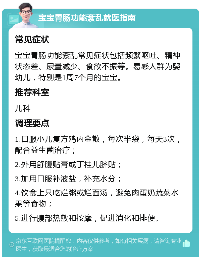 宝宝胃肠功能紊乱就医指南 常见症状 宝宝胃肠功能紊乱常见症状包括频繁呕吐、精神状态差、尿量减少、食欲不振等。易感人群为婴幼儿，特别是1周7个月的宝宝。 推荐科室 儿科 调理要点 1.口服小儿复方鸡内金散，每次半袋，每天3次，配合益生菌治疗； 2.外用舒腹贴膏或丁桂儿脐贴； 3.加用口服补液盐，补充水分； 4.饮食上只吃烂粥或烂面汤，避免肉蛋奶蔬菜水果等食物； 5.进行腹部热敷和按摩，促进消化和排便。