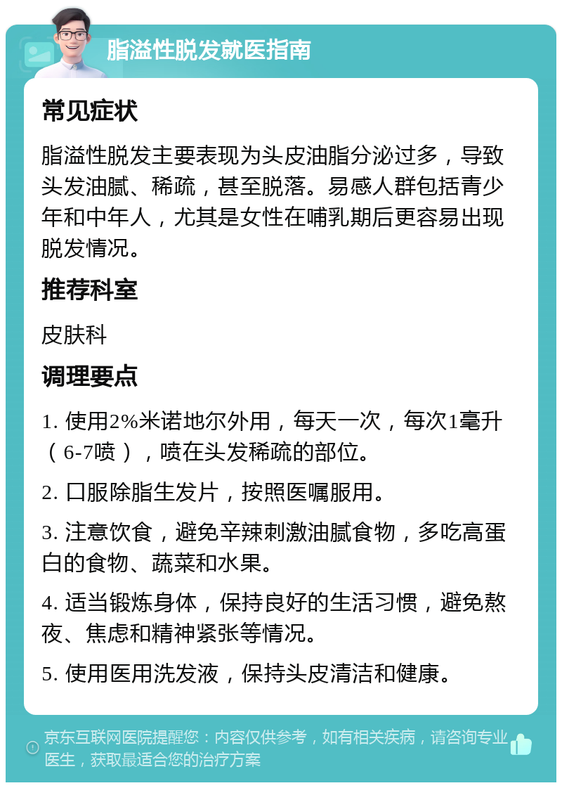 脂溢性脱发就医指南 常见症状 脂溢性脱发主要表现为头皮油脂分泌过多，导致头发油腻、稀疏，甚至脱落。易感人群包括青少年和中年人，尤其是女性在哺乳期后更容易出现脱发情况。 推荐科室 皮肤科 调理要点 1. 使用2%米诺地尔外用，每天一次，每次1毫升（6-7喷），喷在头发稀疏的部位。 2. 口服除脂生发片，按照医嘱服用。 3. 注意饮食，避免辛辣刺激油腻食物，多吃高蛋白的食物、蔬菜和水果。 4. 适当锻炼身体，保持良好的生活习惯，避免熬夜、焦虑和精神紧张等情况。 5. 使用医用洗发液，保持头皮清洁和健康。