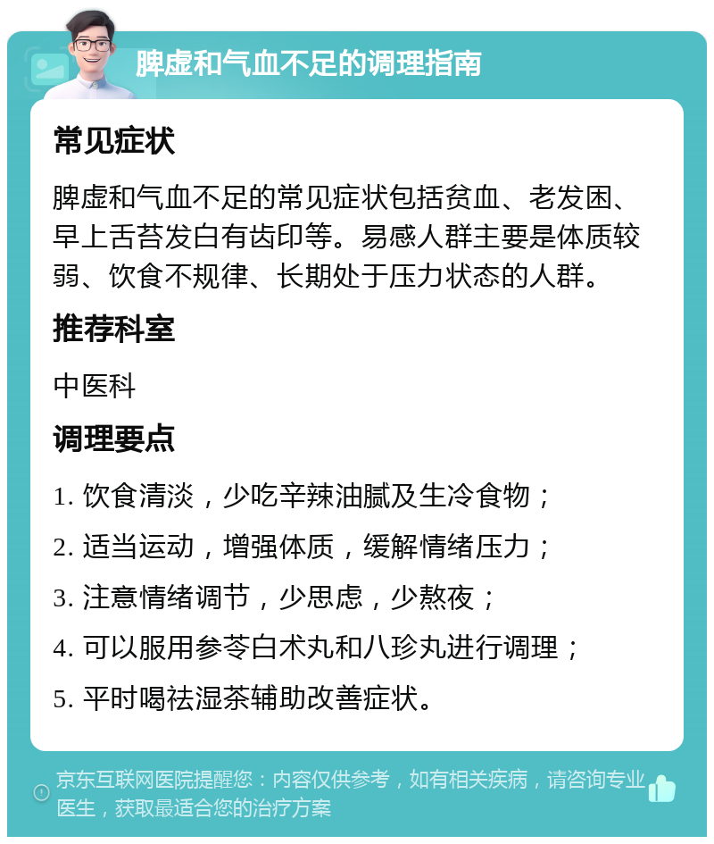 脾虚和气血不足的调理指南 常见症状 脾虚和气血不足的常见症状包括贫血、老发困、早上舌苔发白有齿印等。易感人群主要是体质较弱、饮食不规律、长期处于压力状态的人群。 推荐科室 中医科 调理要点 1. 饮食清淡，少吃辛辣油腻及生冷食物； 2. 适当运动，增强体质，缓解情绪压力； 3. 注意情绪调节，少思虑，少熬夜； 4. 可以服用参苓白术丸和八珍丸进行调理； 5. 平时喝祛湿茶辅助改善症状。