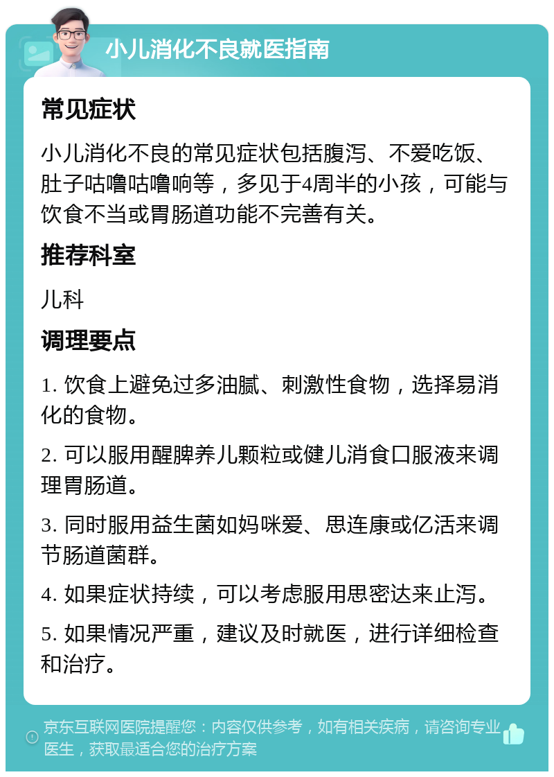 小儿消化不良就医指南 常见症状 小儿消化不良的常见症状包括腹泻、不爱吃饭、肚子咕噜咕噜响等，多见于4周半的小孩，可能与饮食不当或胃肠道功能不完善有关。 推荐科室 儿科 调理要点 1. 饮食上避免过多油腻、刺激性食物，选择易消化的食物。 2. 可以服用醒脾养儿颗粒或健儿消食口服液来调理胃肠道。 3. 同时服用益生菌如妈咪爱、思连康或亿活来调节肠道菌群。 4. 如果症状持续，可以考虑服用思密达来止泻。 5. 如果情况严重，建议及时就医，进行详细检查和治疗。