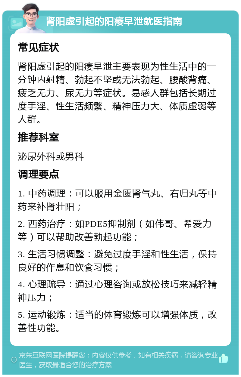 肾阳虚引起的阳痿早泄就医指南 常见症状 肾阳虚引起的阳痿早泄主要表现为性生活中的一分钟内射精、勃起不坚或无法勃起、腰酸背痛、疲乏无力、尿无力等症状。易感人群包括长期过度手淫、性生活频繁、精神压力大、体质虚弱等人群。 推荐科室 泌尿外科或男科 调理要点 1. 中药调理：可以服用金匮肾气丸、右归丸等中药来补肾壮阳； 2. 西药治疗：如PDE5抑制剂（如伟哥、希爱力等）可以帮助改善勃起功能； 3. 生活习惯调整：避免过度手淫和性生活，保持良好的作息和饮食习惯； 4. 心理疏导：通过心理咨询或放松技巧来减轻精神压力； 5. 运动锻炼：适当的体育锻炼可以增强体质，改善性功能。