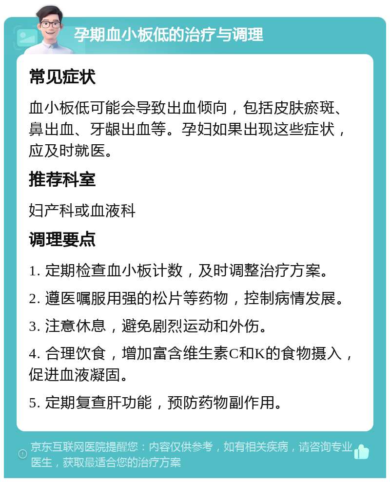 孕期血小板低的治疗与调理 常见症状 血小板低可能会导致出血倾向，包括皮肤瘀斑、鼻出血、牙龈出血等。孕妇如果出现这些症状，应及时就医。 推荐科室 妇产科或血液科 调理要点 1. 定期检查血小板计数，及时调整治疗方案。 2. 遵医嘱服用强的松片等药物，控制病情发展。 3. 注意休息，避免剧烈运动和外伤。 4. 合理饮食，增加富含维生素C和K的食物摄入，促进血液凝固。 5. 定期复查肝功能，预防药物副作用。