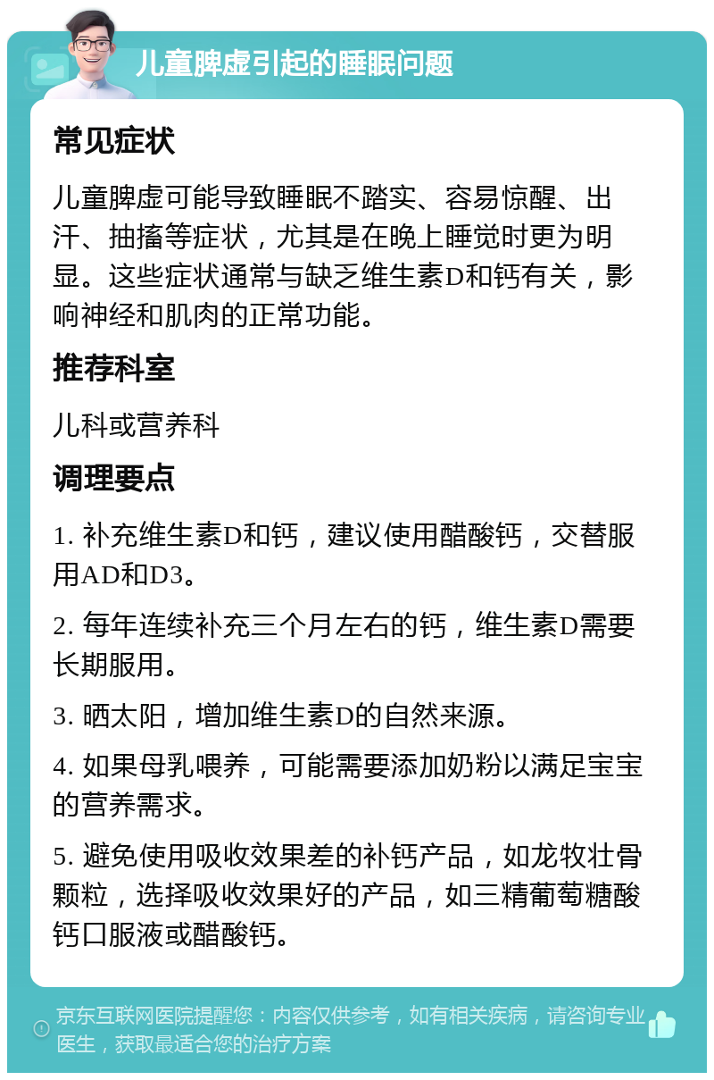 儿童脾虚引起的睡眠问题 常见症状 儿童脾虚可能导致睡眠不踏实、容易惊醒、出汗、抽搐等症状，尤其是在晚上睡觉时更为明显。这些症状通常与缺乏维生素D和钙有关，影响神经和肌肉的正常功能。 推荐科室 儿科或营养科 调理要点 1. 补充维生素D和钙，建议使用醋酸钙，交替服用AD和D3。 2. 每年连续补充三个月左右的钙，维生素D需要长期服用。 3. 晒太阳，增加维生素D的自然来源。 4. 如果母乳喂养，可能需要添加奶粉以满足宝宝的营养需求。 5. 避免使用吸收效果差的补钙产品，如龙牧壮骨颗粒，选择吸收效果好的产品，如三精葡萄糖酸钙口服液或醋酸钙。